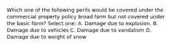 Which one of the following perils would be covered under the commercial property policy broad form but not covered under the basic form? Select one: A. Damage due to explosion. B. Damage due to vehicles C. Damage due to vandalism D. Damage due to weight of snow