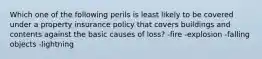 Which one of the following perils is least likely to be covered under a property insurance policy that covers buildings and contents against the basic causes of loss? -fire -explosion -falling objects -lightning