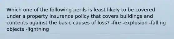 Which one of the following perils is least likely to be covered under a property insurance policy that covers buildings and contents against the basic causes of loss? -fire -explosion -falling objects -lightning