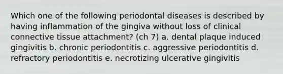 Which one of the following periodontal diseases is described by having inflammation of the gingiva without loss of clinical connective tissue attachment? (ch 7) a. dental plaque induced gingivitis b. chronic periodontitis c. aggressive periodontitis d. refractory periodontitis e. necrotizing ulcerative gingivitis