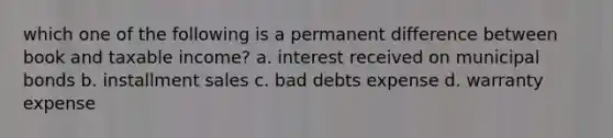 which one of the following is a permanent difference between book and taxable income? a. interest received on municipal bonds b. installment sales c. bad debts expense d. warranty expense