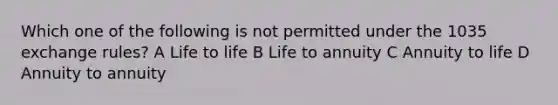 Which one of the following is not permitted under the 1035 exchange rules? A Life to life B Life to annuity C Annuity to life D Annuity to annuity