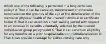 Which one of the following is permitted in a long-term care policy? A That it can be canceled, nonrenewed or otherwise terminated on the grounds of the age or the deterioration of the mental or physical health of the insured individual or certificate holder B That it can establish a new waiting period with respect to an increase in benefits voluntarily selected by the insured individual or group policyholder C That it can condition eligibility for any benefits on a prior hospitalization or institutionalization D That it can provide coverage for skilled nursing care only