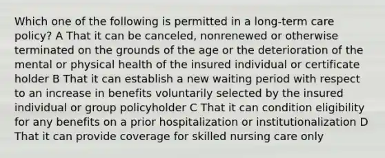 Which one of the following is permitted in a long-term care policy? A That it can be canceled, nonrenewed or otherwise terminated on the grounds of the age or the deterioration of the mental or physical health of the insured individual or certificate holder B That it can establish a new waiting period with respect to an increase in benefits voluntarily selected by the insured individual or group policyholder C That it can condition eligibility for any benefits on a prior hospitalization or institutionalization D That it can provide coverage for skilled nursing care only