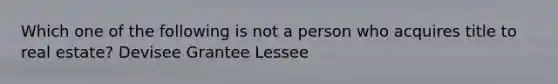 Which one of the following is not a person who acquires title to real estate? Devisee Grantee Lessee