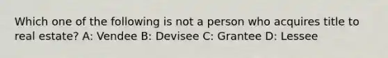 Which one of the following is not a person who acquires title to real estate? A: Vendee B: Devisee C: Grantee D: Lessee