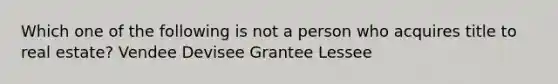 Which one of the following is not a person who acquires title to real estate? Vendee Devisee Grantee Lessee