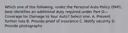 Which one of the following, under the Personal Auto Policy (PAP), best identifies an additional duty required under Part D—Coverage for Damage to Your Auto? Select one: A. Prevent further loss B. Provide proof of insurance C. Notify security D. Provide photographs