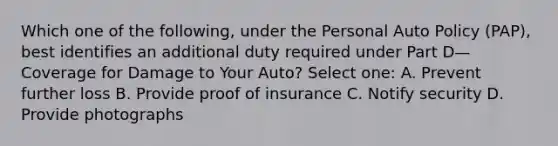 Which one of the following, under the Personal Auto Policy (PAP), best identifies an additional duty required under Part D—Coverage for Damage to Your Auto? Select one: A. Prevent further loss B. Provide proof of insurance C. Notify security D. Provide photographs