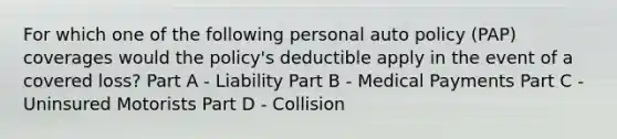 For which one of the following personal auto policy (PAP) coverages would the policy's deductible apply in the event of a covered loss? Part A - Liability Part B - Medical Payments Part C - Uninsured Motorists Part D - Collision