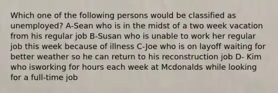 Which one of the following persons would be classified as unemployed? A-Sean who is in the midst of a two week vacation from his regular job B-Susan who is unable to work her regular job this week because of illness C-Joe who is on layoff waiting for better weather so he can return to his reconstruction job D- Kim who isworking for hours each week at Mcdonalds while looking for a full-time job