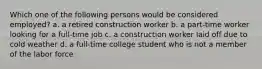 Which one of the following persons would be considered employed? a. a retired construction worker b. a part-time worker looking for a full-time job c. a construction worker laid off due to cold weather d. a full-time college student who is not a member of the labor force