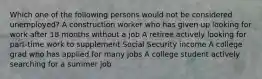 Which one of the following persons would not be considered unemployed? A construction worker who has given up looking for work after 18 months without a job A retiree actively looking for part-time work to supplement Social Security income A college grad who has applied for many jobs A college student actively searching for a summer job