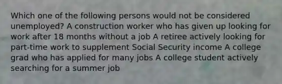 Which one of the following persons would not be considered unemployed? A construction worker who has given up looking for work after 18 months without a job A retiree actively looking for part-time work to supplement Social Security income A college grad who has applied for many jobs A college student actively searching for a summer job