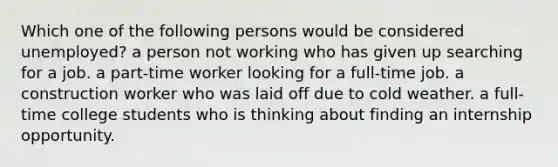 Which one of the following persons would be considered unemployed? a person not working who has given up searching for a job. a part-time worker looking for a full-time job. a construction worker who was laid off due to cold weather. a full-time college students who is thinking about finding an internship opportunity.