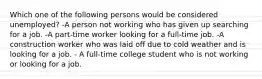 Which one of the following persons would be considered unemployed? -A person not working who has given up searching for a job. -A part-time worker looking for a full-time job. -A construction worker who was laid off due to cold weather and is looking for a job. - A full-time college student who is not working or looking for a job.