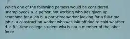 Which one of the following persons would be considered unemployed? a. a person not working who has given up searching for a job b. a part-time worker looking for a full-time job c. a construction worker who was laid off due to cold weather d. a full-time college student who is not a member of the labor force