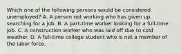 Which one of the following persons would be considered unemployed? A. A person not working who has given up searching for a job. B. A part-time worker looking for a full-time job. C. A construction worker who was laid off due to cold weather. D. A full-time college student who is not a member of the labor force.