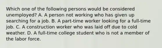 Which one of the following persons would be considered unemployed? A. A person not working who has given up searching for a job. B. A part-time worker looking for a full-time job. C. A construction worker who was laid off due to cold weather. D. A full-time college student who is not a member of the labor force.