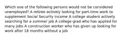 Which one of the following persons would not be considered unemployed? A retiree actively looking for part-time work to supplement Social Security income A college student actively searching for a summer job A college grad who has applied for many jobs A construction worker who has given up looking for work after 18 months without a job