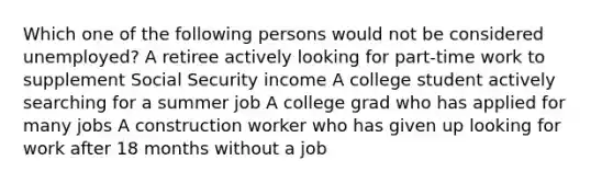 Which one of the following persons would not be considered unemployed? A retiree actively looking for part-time work to supplement Social Security income A college student actively searching for a summer job A college grad who has applied for many jobs A construction worker who has given up looking for work after 18 months without a job