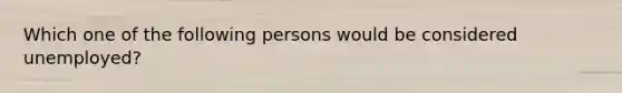 Which one of the following persons would be considered unemployed?