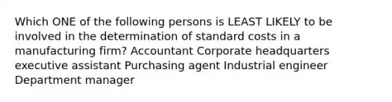 Which ONE of the following persons is LEAST LIKELY to be involved in the determination of standard costs in a manufacturing firm? Accountant Corporate headquarters executive assistant Purchasing agent Industrial engineer Department manager