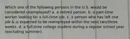 Which one of the following persons in the U.S. would be considered unemployed? a. a retired person. b. a part-time worker looking for a full-time job. c. a person who has left one job & is expected to be reemployed within the next two/three weeks. d. a full-time college student during a regular school year (excluding summer).