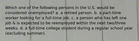 Which one of the following persons in the U.S. would be considered unemployed? a. a retired person. b. a part-time worker looking for a full-time job. c. a person who has left one job & is expected to be reemployed within the next two/three weeks. d. a full-time college student during a regular school year (excluding summer).