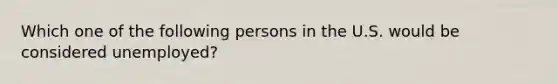 Which one of the following persons in the U.S. would be considered unemployed?