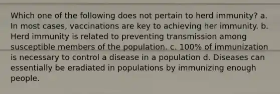 Which one of the following does not pertain to herd immunity? a. In most cases, vaccinations are key to achieving her immunity. b. Herd immunity is related to preventing transmission among susceptible members of the population. c. 100% of immunization is necessary to control a disease in a population d. Diseases can essentially be eradiated in populations by immunizing enough people.