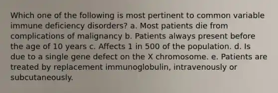 Which one of the following is most pertinent to common variable immune deficiency disorders? a. Most patients die from complications of malignancy b. Patients always present before the age of 10 years c. Affects 1 in 500 of the population. d. Is due to a single gene defect on the X chromosome. e. Patients are treated by replacement immunoglobulin, intravenously or subcutaneously.