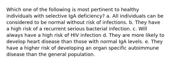 Which one of the following is most pertinent to healthy individuals with selective IgA deficiency? a. All individuals can be considered to be normal without risk of infections. b. They have a high risk of a recurrent serious bacterial infection. c. Will always have a high risk of HIV infection d. They are more likely to develop heart disease than those with normal IgA levels. e. They have a higher risk of developing an organ specific autoimmune disease than the general population.