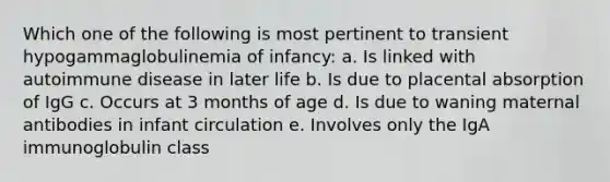 Which one of the following is most pertinent to transient hypogammaglobulinemia of infancy: a. Is linked with autoimmune disease in later life b. Is due to placental absorption of IgG c. Occurs at 3 months of age d. Is due to waning maternal antibodies in infant circulation e. Involves only the IgA immunoglobulin class