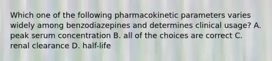 Which one of the following pharmacokinetic parameters varies widely among benzodiazepines and determines clinical usage? A. peak serum concentration B. all of the choices are correct C. renal clearance D. half-life