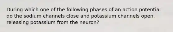 During which one of the following phases of an action potential do the sodium channels close and potassium channels open, releasing potassium from the neuron?