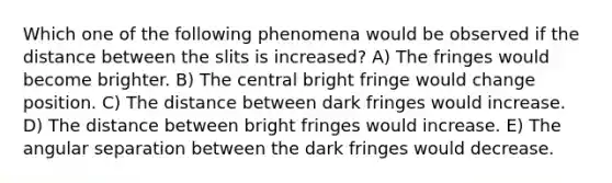 Which one of the following phenomena would be observed if the distance between the slits is increased? A) The fringes would become brighter. B) The central bright fringe would change position. C) The distance between dark fringes would increase. D) The distance between bright fringes would increase. E) The angular separation between the dark fringes would decrease.