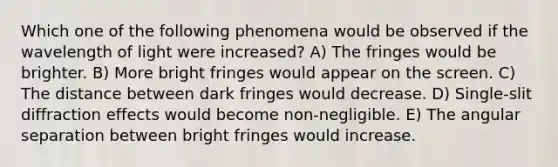 Which one of the following phenomena would be observed if the wavelength of light were increased? A) The fringes would be brighter. B) More bright fringes would appear on the screen. C) The distance between dark fringes would decrease. D) Single-slit diffraction effects would become non-negligible. E) The angular separation between bright fringes would increase.