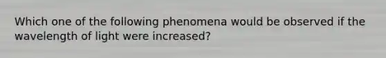 Which one of the following phenomena would be observed if the wavelength of light were increased?