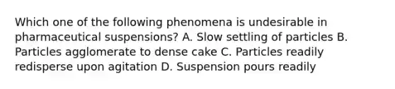 Which one of the following phenomena is undesirable in pharmaceutical suspensions? A. Slow settling of particles B. Particles agglomerate to dense cake C. Particles readily redisperse upon agitation D. Suspension pours readily