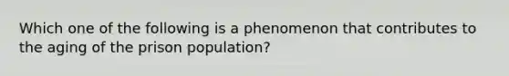 Which one of the following is a phenomenon that contributes to the aging of the prison population?