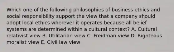 Which one of the following philosophies of business ethics and social responsibility support the view that a company should adopt local ethics wherever it operates because all belief systems are determined within a cultural​ context? A. Cultural relativist view B. Utilitarian view C. Freidman view D. Righteous moralist view E. Civil law view