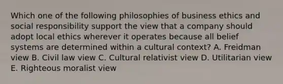 Which one of the following philosophies of business ethics and social responsibility support the view that a company should adopt local ethics wherever it operates because all belief systems are determined within a cultural​ context? A. Freidman view B. Civil law view C. Cultural relativist view D. Utilitarian view E. Righteous moralist view