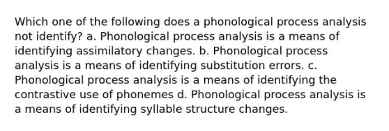 Which one of the following does a phonological process analysis not identify? a. Phonological process analysis is a means of identifying assimilatory changes. b. Phonological process analysis is a means of identifying substitution errors. c. Phonological process analysis is a means of identifying the contrastive use of phonemes d. Phonological process analysis is a means of identifying syllable structure changes.