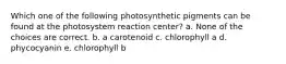 Which one of the following photosynthetic pigments can be found at the photosystem reaction center? a. None of the choices are correct. b. a carotenoid c. chlorophyll a d. phycocyanin e. chlorophyll b