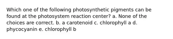 Which one of the following photosynthetic pigments can be found at the photosystem reaction center? a. None of the choices are correct. b. a carotenoid c. chlorophyll a d. phycocyanin e. chlorophyll b