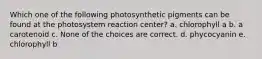 Which one of the following photosynthetic pigments can be found at the photosystem reaction center? a. chlorophyll a b. a carotenoid c. None of the choices are correct. d. phycocyanin e. chlorophyll b