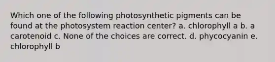 Which one of the following photosynthetic pigments can be found at the photosystem reaction center? a. chlorophyll a b. a carotenoid c. None of the choices are correct. d. phycocyanin e. chlorophyll b