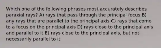 Which one of the following phrases most accurately describes paraxial rays? A) rays that pass through the principal focus B) any rays that are parallel to the principal axis C) rays that come to a focus on the principal axis D) rays close to the principal axis and parallel to it E) rays close to the principal axis, but not necessarily parallel to it