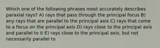 Which one of the following phrases most accurately describes paraxial rays? A) rays that pass through the principal focus B) any rays that are parallel to the principal axis C) rays that come to a focus on the principal axis D) rays close to the principal axis and parallel to it E) rays close to the principal axis, but not necessarily parallel to